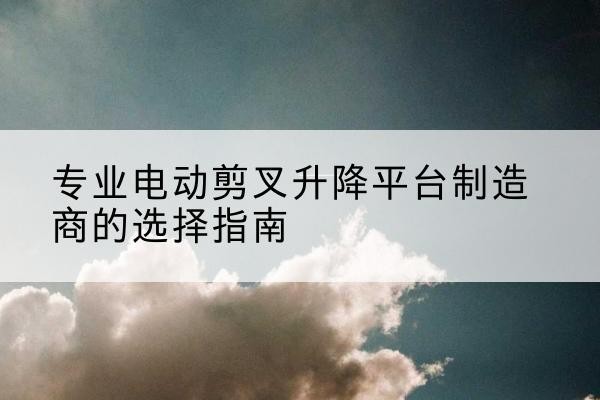 召陵电动剪叉升降平台厂家-专业电动剪叉升降平台制造商的选择指南