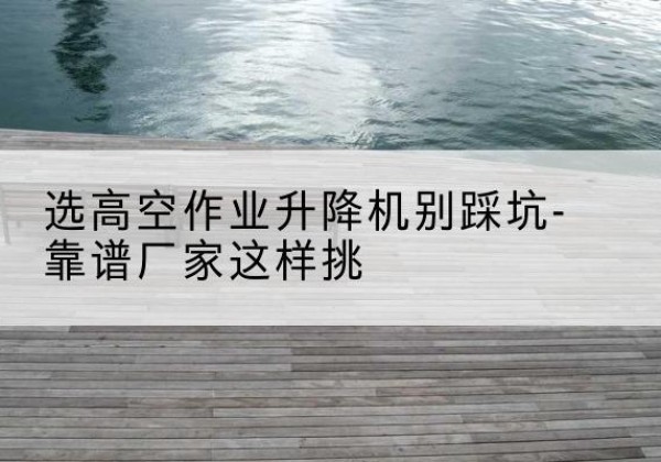 召陵剪叉式升降机厂家-选高空作业升降机别踩坑-靠谱厂家这样挑