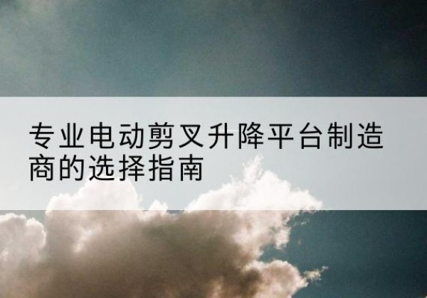召陵电动剪叉升降平台厂家-专业电动剪叉升降平台制造商的选择指南